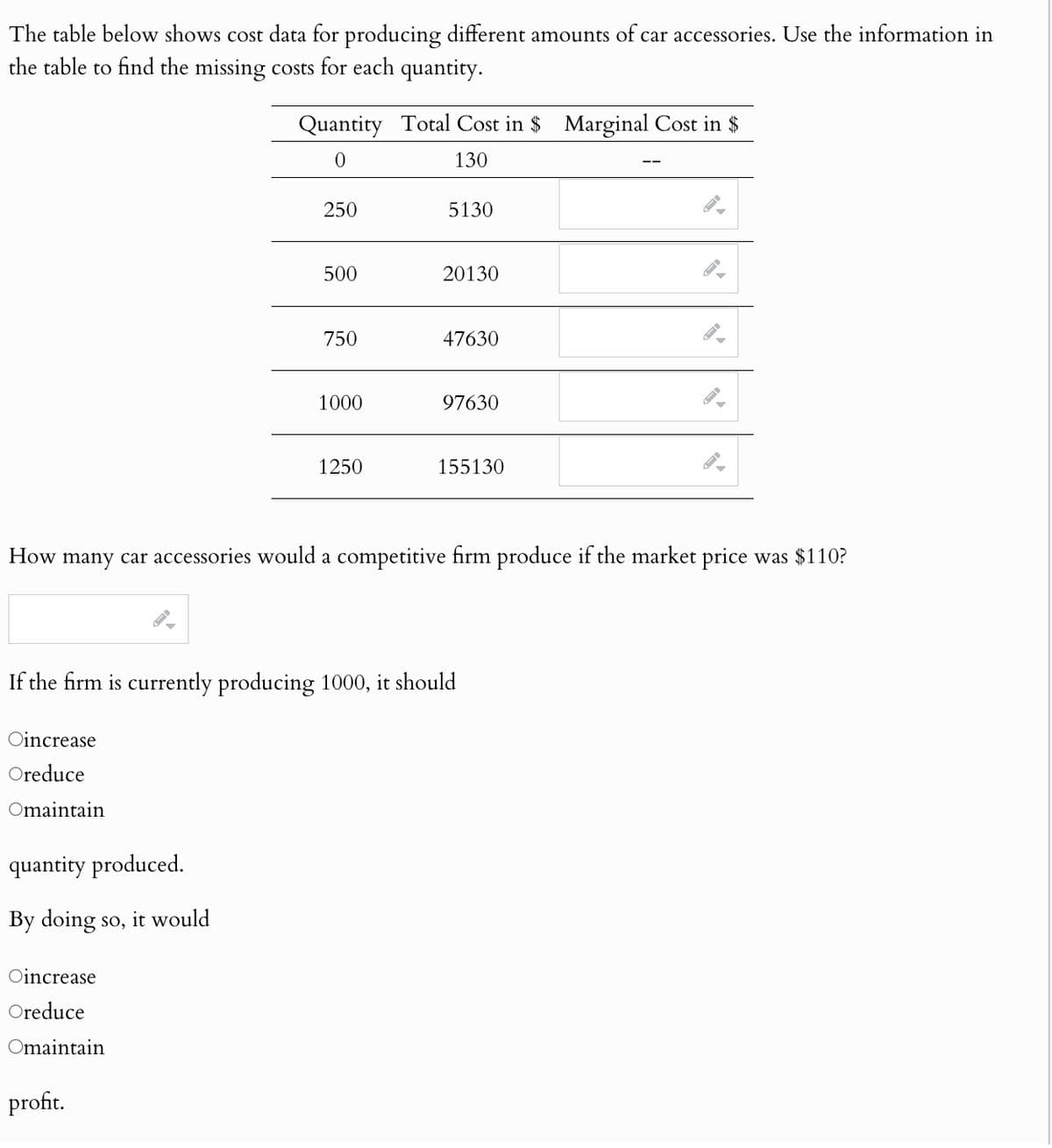 The table below shows cost data for producing different amounts of car accessories. Use the information in
the table to find the missing costs for each quantity.
Quantity Total Cost in $ Marginal Cost in $
0
130
250
5130
500
20130
750
47630
1000
97630
1250
155130
How many car accessories would a competitive firm produce if the market price was $110?
If the firm is currently producing 1000, it should
Oincrease
Oreduce
Omaintain
quantity produced.
By doing so, it would
Oincrease
Oreduce
Omaintain
profit.