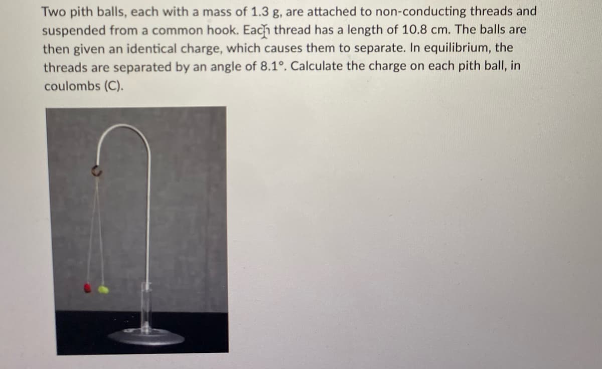 Two pith balls, each with a mass of 1.3 g, are attached to non-conducting threads and
suspended from a common hook. Each thread has a length of 10.8 cm. The balls are
then given an identical charge, which causes them to separate. In equilibrium, the
threads are separated by an angle of 8.1°. Calculate the charge on each pith ball, in
coulombs (C).