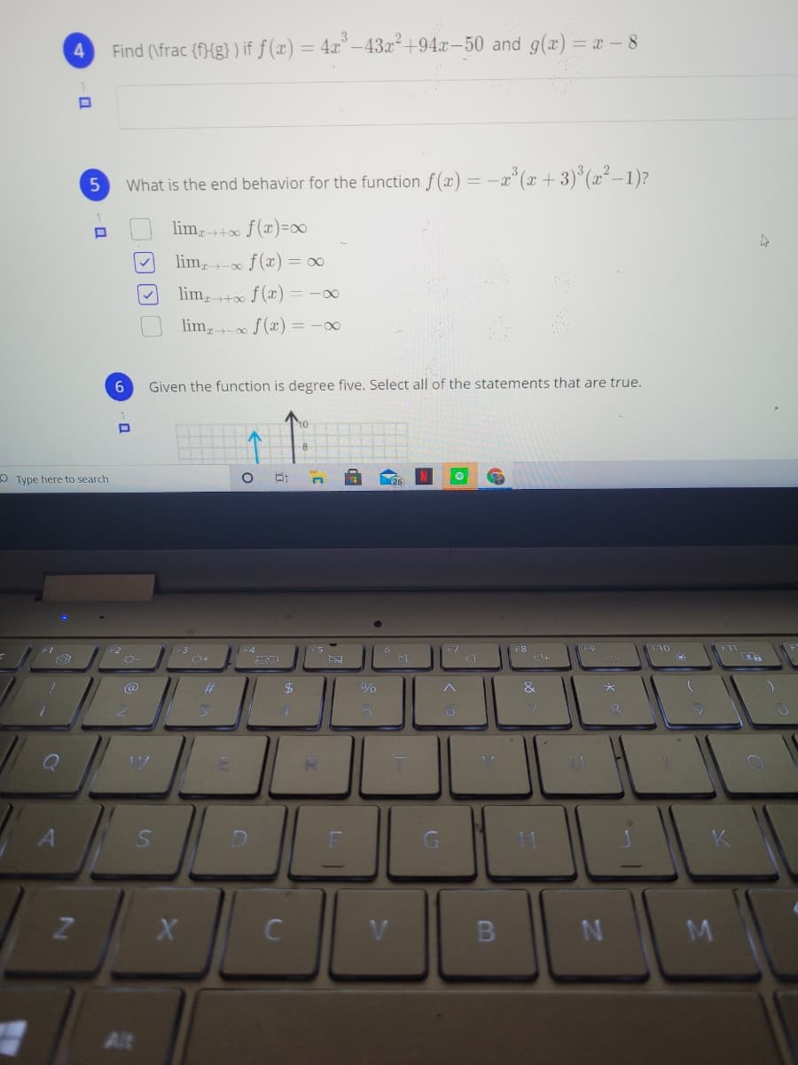 4
Find (\frac {f}{g} ) if ƒ (x) = 4x° –43x² +94.x-50 and g(x)= x – 8
What is the end behavior for the function f(x) = -a° (x +3)° (x²–1)?
lim,t0 f(x)=∞
lim,- f(x) = ∞
lim,+x f(x) = -00
lim- f(x) = -0∞
Given the function is degree five. Select all of the statements that are true.
OType here to search
F10
&
to
5
G
C
V
Alt
