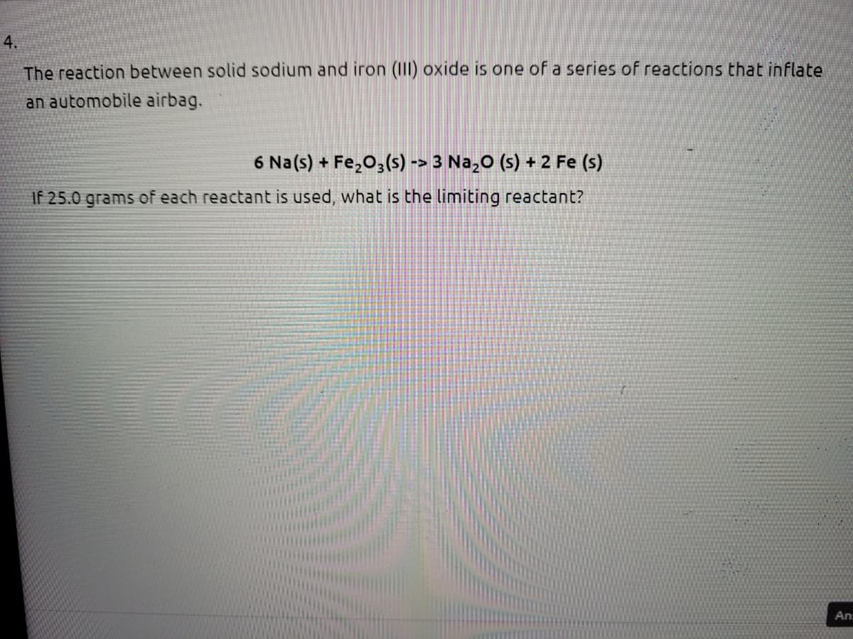 4.
The reaction between solid sodium and iron (III) oxide is one of a series of reactions that inflate
an automobile airbag.
6 Na(s) + Fe,O,(s) -> 3 Na,0 (s) + 2 Fe (s)
If 25.0 grams of each reactant is used, what is the limiting reactant?
An:
