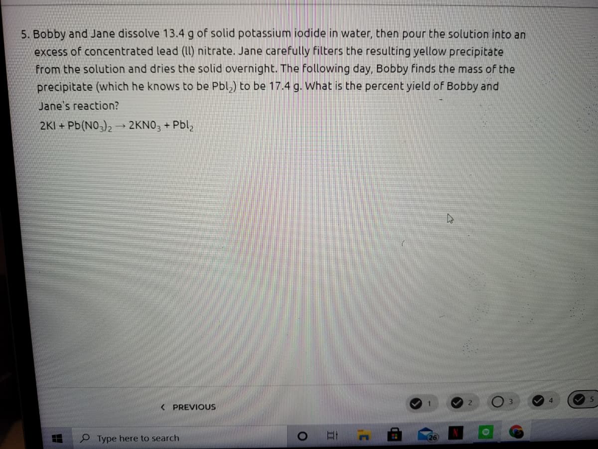 5. Bobby and Jane dissolve 13.4 g of solid potassium iodide in water, then pour the solution into an
excess of concentrated lead (II) nitrate. Jane carefully filters the resulting yellow precipitáte
from the solution and dries the solid overnight. The following day, Bobby finds the mass of the
precipitate (which he knows to be Pbl,) to be 17.4 g. What is the percent yield of Bobby and
Jane's reaction?
2KI + Pb(NO3)2 → 2KNO3 + Pbl,
< PREVIOUS
O Type here to search
