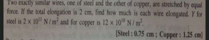 Two exactly similar wires, one of steel and the other of copper, are stretched by equal
force. If the total elongation is 2 cm, find how much is each wire elongated. Y for
steel is 2 x 10 N/m and for copper is 12 x 10 N/m.
[Steel : 0.75 cm; Copper: 1.25 cm)
