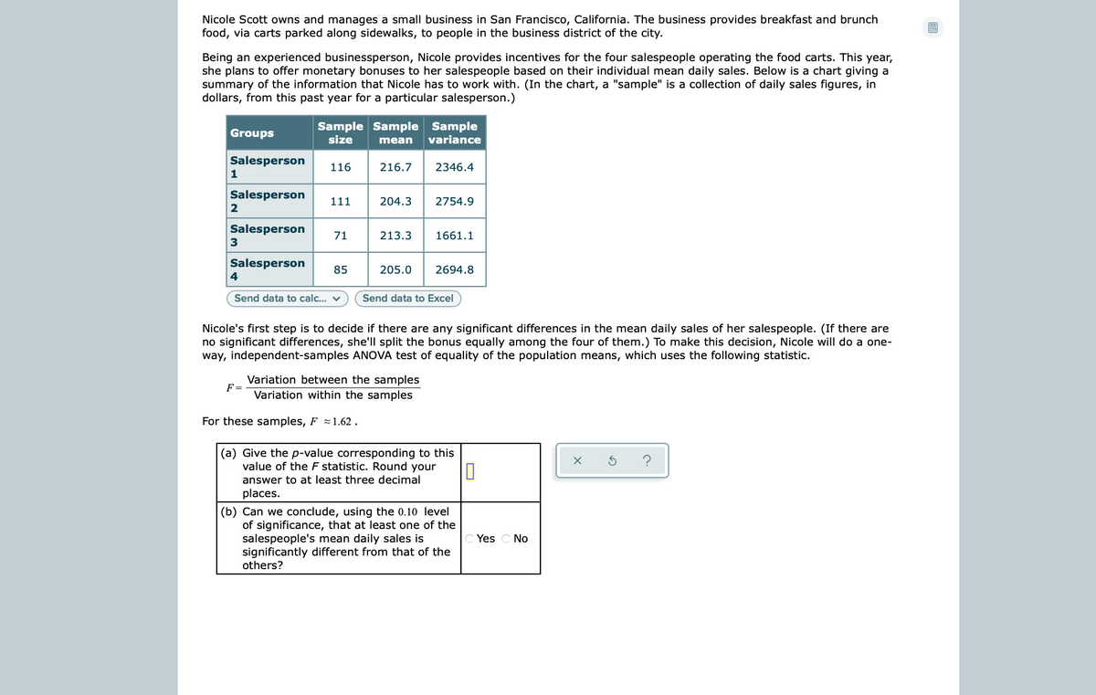 Nicole Scott owns and manages a small business in San Francisco, California. The business provides breakfast and brunch
food, via carts parked along sidewalks, to people in the business district of the city.
Being an experienced businessperson, Nicole provides incentives for the four salespeople operating the food carts. This year,
she plans to offer monetary bonuses to her salespeople based on their individual mean daily sales. Below is a chart giving a
summary of the information that Nicole has to work with. (In the chart, a "sample" is a collection of daily sales figures, in
dollars, from this past year for a particular salesperson.)
Sample Sample Sample
variance
Groups
size
mean
Salesperson
116
216.7
2346.4
1
Salesperson
111
204.3
2754.9
2
Salesperson
71
213.3
1661.1
Salesperson
85
205.0
2694.8
4
Send data to calc... v
Send data to Excel
Nicole's first step is to decide if there are any significant differences in the mean daily sales of her salespeople. (If there are
no significant differences, she'll split the bonus equally among the four of them.) To make this decision, Nicole will do a one-
way, independent-samples ANOVA test of equality of the population means, which uses the following statistic.
Variation between the samples
F=
Variation within the samples
For these samples, F 1.62 .
(a) Give the p-value corresponding to this
value of the F statistic. Round your
answer to at least three decimal
places.
(b) Can we conclude, using the 0.10 level
of significance, that at least one of the
salespeople's mean daily sales is
significantly different from that of the
others?
Yes C No
