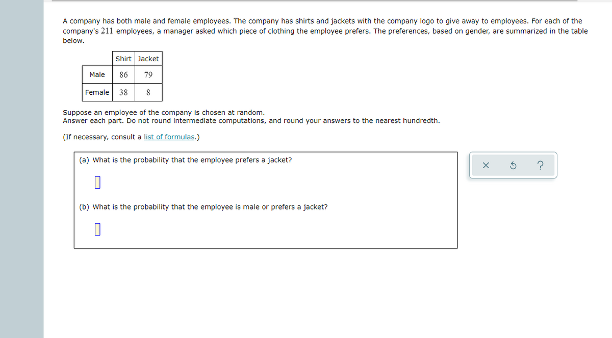 A company has both male and female employees. The company has shirts and jackets with the company logo to give away to employees. For each of the
company's 211 employees, a manager asked which piece of clothing the employee prefers. The preferences, based on gender, are summarized in the table
below.
Shirt Jacket
Male
86
79
Female
38
8
Suppose an employee of the company is chosen at random.
Answer each part. Do not round intermediate computations, and round your answers to the nearest hundredth.
(If necessary, consult a list of formulas.)
(a) What is the probability that the employee prefers a jacket?
(b) What is the probability that the employee is male or prefers a jacket?
