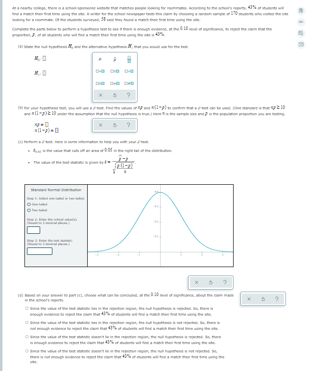 At a nearby college, there is a school-sponsored website that matches people looking for roommates. According to the school's reports, 43% of students will
find a match their first time using the site. A writer for the school newspaper tests this claim by choosing a random sample of 170 students who visited the site
looking for a roommate. Of the students surveyed, 58 said they found a match their first time using the site.
Complete the parts below to perform a hypothesis test to see if there is enough evidence, at the 0.10 level of significance, to reject the claim that the
proportion, P, of all students who will find a match their first time using the site is 43%.
(a) State the null hypothesis H, and the alternative hypothesis A that you would use for the test.
P
H 0
D=0 DO
(b) For your hypothesis test, you will use a Z-test. Find the values of MP and n(1-p) to confirm that a Z-test can be used. (One standard is that Mp2 10
10 under the assumption that the null hypothesis is true.) Here is the sample size and P is the population proportion you are testing.
and
np = 0
a (1-p) = 0
(c) Perform a Z-test. Here is some information to help you with your Z-test.
. hos is the value that cuts off an area of 0.05 in the right tail of the distribution.
The value of the test statistic is given by =
Standard Normal Distribution
Step 1: Sekect one-Laiked or two-lailed.
O One-Laiked
O Two-laled
Step 2: Enter the cral val(s).
(ound to 3 decimal places.)
Step 3: Enter the test statistic.
(ound to 3 decimal places.)
(d) Based on your answer to part (c), choose what can be concluded, at the 0.10 level of significance, about the claim made
In the school's reports.
?
O Since the value of the test statistic lies in the rejection region, the null hypothesis is rejected. So, there is
enough evidence to reject the claim that 43% of students will find a match their first time using the site.
O Since the value of the test statistic lies in the rejection region, the null hypathesis is not rejected. So, there is
not enough evidence to reject the claim that 43% of students will find a match their first time using the site.
O Iince the value of the test statistic doesn't lie in the rejection region, the null hypothesis is rejected. So, there
is enough evidence to reject the claim that 43% of students will finda match their first time using the site.
O Since the value of the test statistic doesn't lie in the rejection region, the null hypothesis is not rejected. So,
there is not enaugh evidence to reject the claim that 45% of students will find a match their first time using the
ste.
