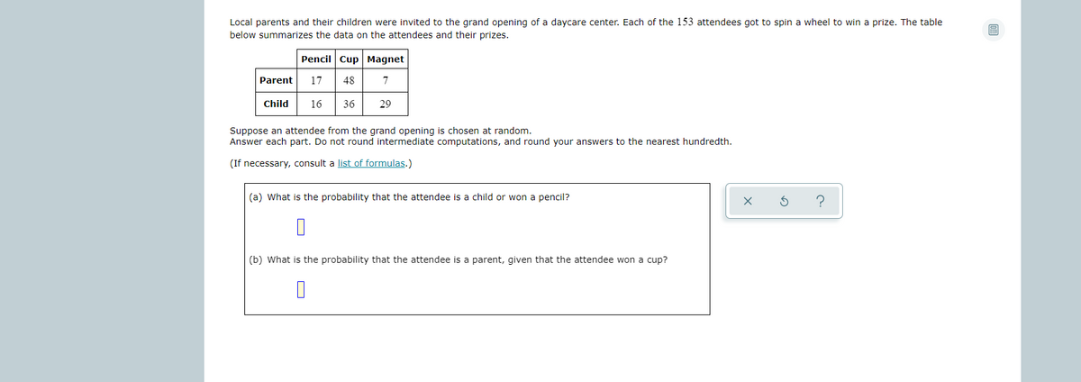 Local parents and their children were invited to the grand opening of a daycare center. Each of the 153 attendees got to spin a wheel to win a prize. The table
below summarizes the data on the attendees and their prizes.
Pencil Cup Magnet
Parent
17
48
7
Child
16
36
29
Suppose an attendee from the grand opening is chosen at random.
Answer each part. Do not round intermediate computations, and round your answers to the nearest hundredth.
(If necessary, consult a list of formulas.)
(a) What is the probability that the attendee is a child or won a pencil?
?
(b) What is the probability that the attendee is a parent, given that the attendee won a cup?
