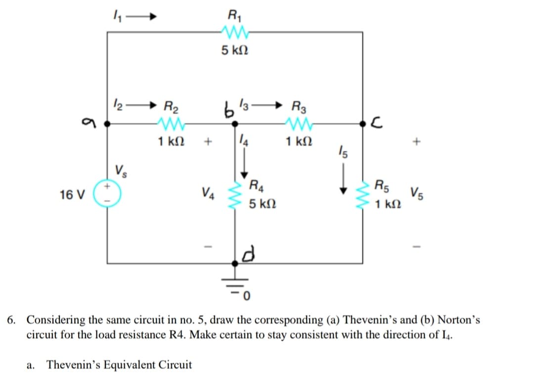 R1
5 kN
12-
R2
R3
1 kN
14
1 kN
15
+
Vs
R4
R5
V4
V5
1 kN
16 V
5 kN
6. Considering the same circuit in no. 5, draw the corresponding (a) Thevenin's and (b) Norton’s
circuit for the load resistance R4. Make certain to stay consistent with the direction of I4.
Thevenin's Equivalent Circuit
а.
