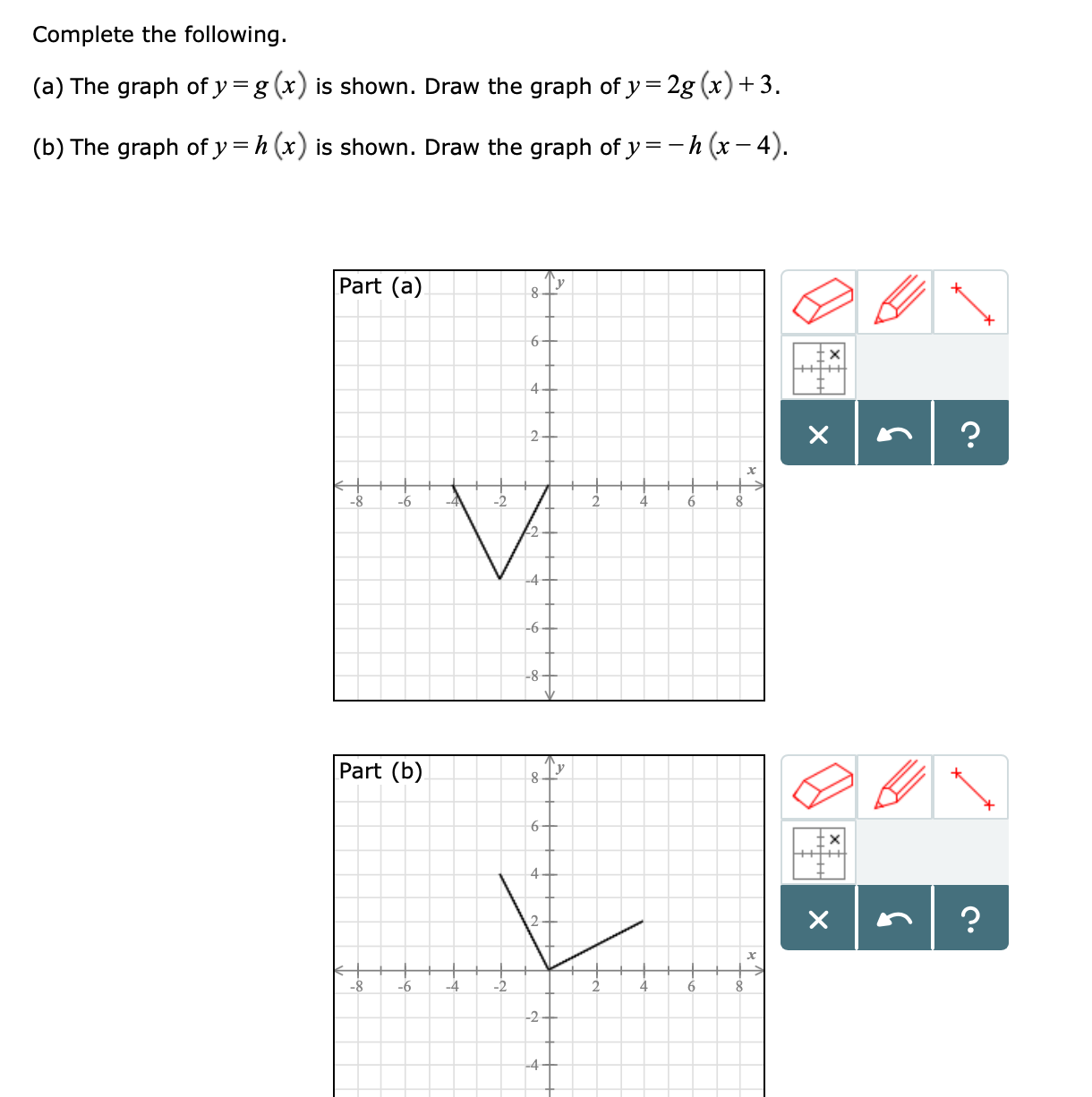 Complete the following.
(a) The graph of y -g (r) is shown. Draw the graph of y 2g (r)+3
(b) The graph of y -h(r) is shown. Draw the graph of y-h (x-4)
Part (a)
Part (b)
8-6-42
