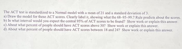 The ACT test is standardized to a Normal model with a mean of 21 and a standard deviation of 3.
a) Draw the model for these ACT scores. Clearly label it, showing what the 68-95-99.7 Rule predicts about the scores.
b) In what interval would you expect the central 95% of ACT scores to be found? Show work or explain this answer.
c) About what percent of people should have ACT scores above 30? Show work or explain this answer.
d) About what percent of people should have ACT scores between 18 and 24? Show work or explain this answe
swer.