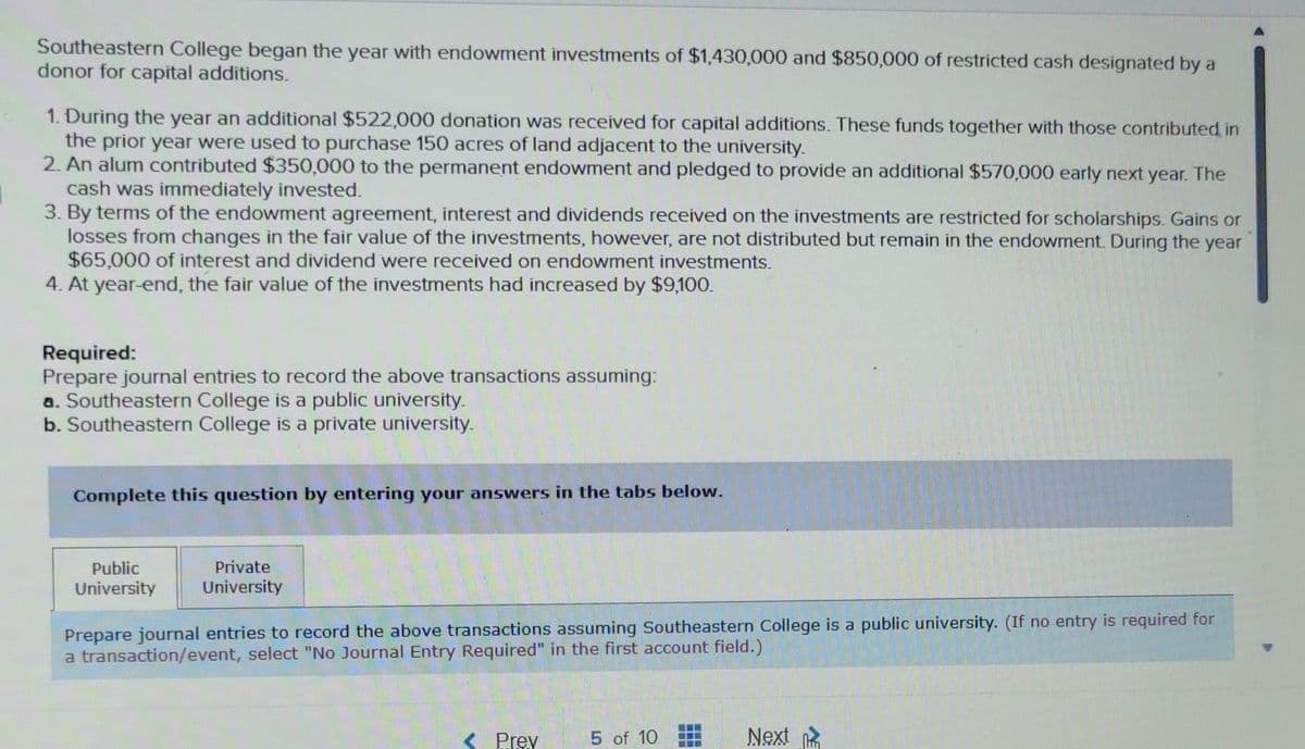 Southeastern College began the year with endowment investments of $1,430,000 and $850,000 of restricted cash designated by a
donor for capital additions.
1. During the year an additional $522,000 donation was received for capital additions. These funds together with those contributed in
the prior year were used to purchase 150 acres of land adjacent to the university.
2. An alum contributed $350,000 to the permanent endowment and pledged to provide an additional $570,000 early next year. The
cash was immediately invested.
3. By terms of the endowment agreement, interest and dividends received on the investments are restricted for scholarships. Gains or
losses from changes in the fair value of the investments, however, are not distributed but remain in the endowment. During the year
$65,000 of interest and dividend were received on endowment investments.
4. At year-end, the fair value of the investments had increased by $9,100.
Required:
Prepare journal entries to record the above transactions assuming:
a. Southeastern College is a public university.
b. Southeastern College is a private university.
Complete this question by entering your answers in the tabs below.
Public
University
Private
University
Prepare journal entries to record the above transactions assuming Southeastern College is a public university. (If no entry is required for
a transaction/event, select "No Journal Entry Required" in the first account field.)
< Prey 5 of 10
165
Next