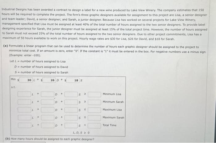 Industrial Designs has been awarded a contract to design a label for a new wine produced by Lake View Winery. The company estimates that 150
hours will be required to complete the project. The firm's three graphic designers available for assignment to this project are Lisa, a senior designer
and team leader; David, a senior designer; and Sarah, a junior designer. Because Lisa has worked on several projects for Lake View Winery,
management specified that Lisa must be assigned at least 40% of the total number of hours assigned to the two senior designers. To provide label
designing experience for Sarah, the junior designer must be assigned at least 15% of the total project time. However, the number of hours assigned
to Sarah must not exceed 25% of the total number of hours assigned to the two senior designers. Due to other project commitments, Lisa has a
maximum of 50 hours available to work on this project. Hourly wage rates are $30 for Lisa, $26 for David, and $18 for Sarah.
(a) Formulate a linear program that can be used to determine the number of hours each graphic designer should be assigned to the project to
minimize total cost. If an amount is zero, enter "0". If the constant is "1" it must be entered in the box. For negative numbers use a minus sign
(Example: enter -100).
Let L-number of hours assigned to Lisa
D number of hours assigned to David
S
number of hours assigned to Sarah
Min s
30 L + $
26 D + $
s.t.
L
+
D +
D
D
D
D
+
+
+
18 S
S2
S
S
S
S
2
V
VI
S
W
L, D,S 20
(b) How many hours should be assigned to each graphic designer?
Minimum Lisa
Minimum Sarah
Maximum Lisa
Maximum Sarah
Total Time