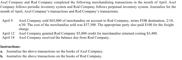 Axel Company and Rod Company completed the following merchandising transactions in the month of April. Axel
Company follows periodic inventory system and Rod Company follows perpetual inventory system. Journalize for the
month of April, Axel Company's transactions and Rod Company's transactions.
April 9
April 12
April 18
Axel Company sold $65,000 of merchandise on account to Rod Company, terms FOB destination, 2/10,
n/30. The cost of the merchandise sold was $37,500. The appropriate party also paid $100 for the freight
charge.
Axel Company granted Rod Company $5,800 credit for merchandise returned costing $3,400.
Axel Company received the balance due from Rod Company.
Instructions:
a. Journalize the above transactions on the books of Axel Company.
b. Journalize the above transactions on the books of Rod Company.