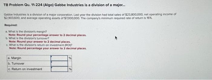 TB Problem Qu. 11-224 (Algo) Gabbe Industries is a division of a major...
Gabbe Industries is a division of a major corporation. Last year the division had total sales of $23,800,000, net operating income of
$2,903,600, and average operating assets of $7,000,000. The company's minimum required rate of return is 16%.
Required:
a. What is the division's margin?
Note: Round your percentage answer to 2 decimal places.
b. What is the division's turnover?
Note: Round your answer to 2 decimal places.
c. What is the division's return on investment (ROI)?
Note: Round percentage your answer to 2 decimal places.
a. Margin
b.
c. Return on investment,
Turnover
%