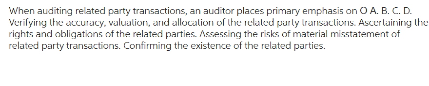 When auditing related party transactions, an auditor places primary emphasis on O A. B. C. D.
Verifying the accuracy, valuation, and allocation of the related party transactions. Ascertaining the
rights and obligations of the related parties. Assessing the risks of material misstatement of
related party transactions. Confirming the existence of the related parties.