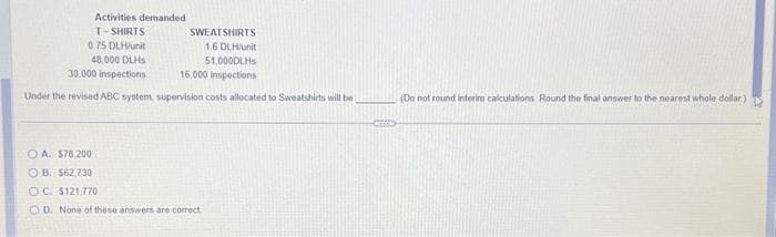 Activities demanded
T-SHIRTS
0.75 DLH/unit
48,000 DLHS
30.000 inspections
Under the revised ABC system, supervision costs allocated to Sweatshirts will be
SWEATSHIRTS
1.6 DLH/unit
51,000DLH
16,000 inspections
OA. $78,200
OB. $62,730
OC. $121,770
OD. None of these answers are correct
S
(Do not round interim calculations Round the final answer to the nearest whole dollar)
