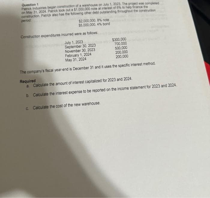 Question 1
Patrick Industries began construction of a warehouse on July 1, 2023. The project was completed
on May 31, 2024. Patrick took out a $1,000,000 note at interest of 6% to help finance the
construction. Patrick also has the following other debt outstanding throughout the construction
period:
$2,000,000, 8% note
$5,000,000,4% bond
Construction expenditures incurred were as follows:
July 1, 2023
September 30, 2023
November 30, 2023
$300,000
700,000
500,000
February 1, 2024
200,000
May 31, 2024
200,000
The company's fiscal year-end is December 31 and it uses the specific interest method.
Required
a. Calculate the amount of interest capitalized for 2023 and 2024.
b. Calculate the interest expense to be reported on the income statement for 2023 and 2024.
c. Calculate the cost of the new warehouse.