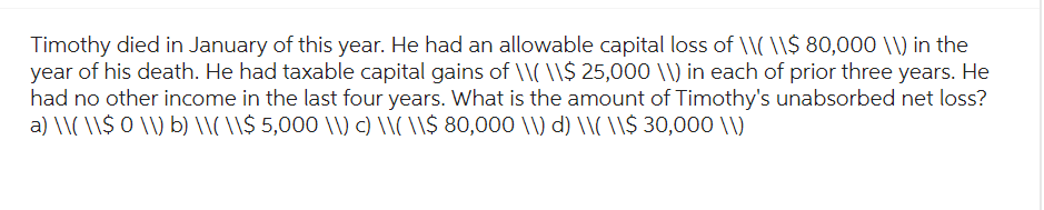 Timothy died in January of this year. He had an allowable capital loss of \\( \\$ 80,000 \\) in the
year of his death. He had taxable capital gains of \\( \\$ 25,000 \\) in each of prior three years. He
had no other income in the last four years. What is the amount of Timothy's unabsorbed net loss?
a) \\( \\$ 0 \\) b) \\(\\$ 5,000 \\) c) \\( \\$ 80,000 \\) d) \\( \\$ 30,000 \\)