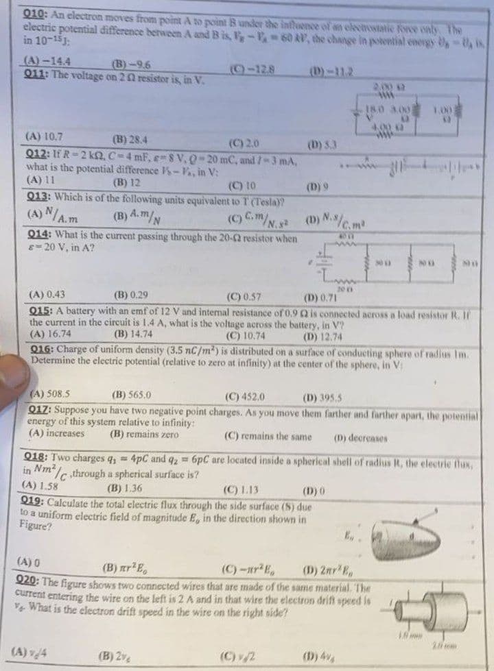 010: An electron moves from point A to point B under the influence of an electrostatic force only. The
electric potential difference between A and B is, V-F-60 RV, the change in potential energy - is
in 10-15:
(A)-14.4
(B)-9.6
(-128
())-112
Q11: The voltage on 22 resistor is, in V.
2.000 A
www
1.00
18.0 3.00
3)
4,000
(A) 10.7
(B) 28.4
(C) 2.0
(D) 3.3
Q12: If R-2 k2, C-4 mF, e-8 V. Q-20 mC, and /-3 mA,
what is the potential difference s-Va, in V:
(A) 11
(B) 12
(C) 10
(D) 9
Q13: Which is of the following units equivalent to T (Tesla)?
(A) N/A.m
(B) A.m/N
(C) C.m/N.2 (D) N./c.m²
Q14: What is the current passing through the 20-2 resistor when
8-20 V, in A?
300
NO
NO
20 (1
(A) 0.43
(B) 0.29
(C) 0.57
(D) 0.71
Q15: A battery with an emf of 12 V and internal resistance of 0.9 2 is connected across a load resistor R. If
the current in the circuit is 1.4 A, what is the voltage across the battery, in V?
(A) 16.74
(B) 14.74
(C) 10.74
(D) 12.74
Q16: Charge of uniform density (3.5 nC/m²) is distributed on a surface of conducting sphere of radius Im.
Determine the electric potential (relative to zero at infinity) at the center of the sphere, in V:
(A) 508,5
(B) 565.0
(C) 452.0
(D) 395,5
Q17: Suppose you have two negative point charges. As you move them farther and farther apart, the potential
energy of this system relative to infinity:
(A) increases
(B) remains zero
(C) remains the same
(D) decreases
Q18: Two charges q₁ = 4pC and q2 = 6pC are located inside a spherical shell of radius I, the electric flux,
in Nm²/C,through a spherical surface is?
(A) 1.58
(B) 1.36
(C) 1.13
(D) 0
Q19: Calculate the total electric flux through the side surface (S) due
to a uniform electric field of magnitude E, in the direction shown in
Figure?
E..
(A) 0
(B) nr² E
(C)-²E₂
(D) 2mr²B
020: The figure shows two connected wires that are made of the same material. The
current entering the wire on the
tis 2 A and in that wire the electron drift speed is
What is the electron drift speed in the wire on the right side?
(A) v/4
(B) 2%
(C)/2
(D) 4%
300
1.5
28mm