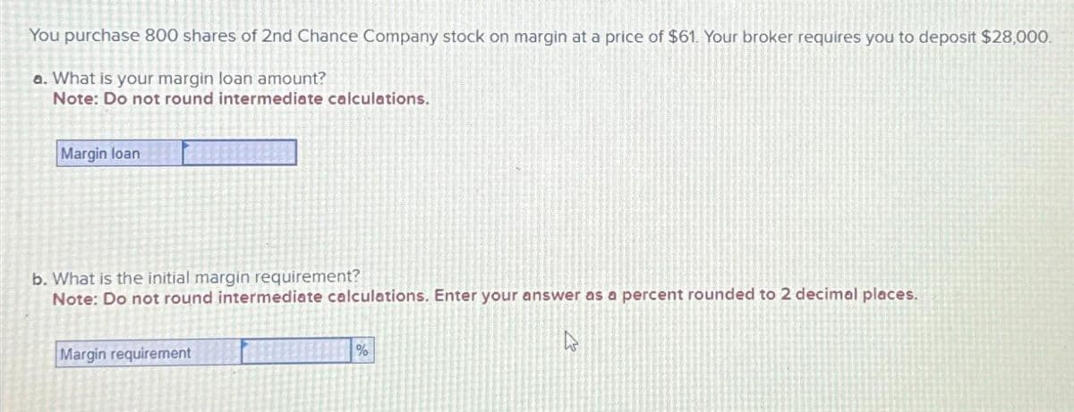 You purchase 800 shares of 2nd Chance Company stock on margin at a price of $61. Your broker requires you to deposit $28,000.
a. What is your margin loan amount?
Note: Do not round intermediate calculations.
Margin loan
b. What is the initial margin requirement?
Note: Do not round intermediate calculations. Enter your answer as a percent rounded to 2 decimal places.
Margin requirement
%