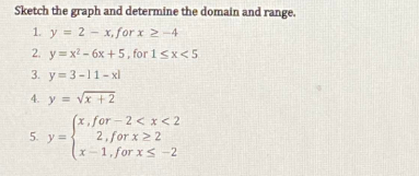 Sketch the graph and determine the domain and range.
1. y = 2 - x, for x 2-4
2. y= x2 - 6x +5, for 1 sx<5
3. y=3-11-xl
4. y = vx +2
x, for - 2 < x< 2
2, for x22
x -1, for xs -2
5. y=
