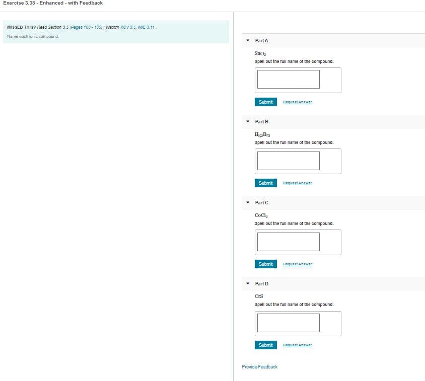 Exercise 3.38 - Enhanced - with Feedback
MIS SED THIS? Read Section 3.5 (Fages 100 - 105); Wastch KCV 3.5, WE 3.11.
Name each ianic compound.
Part A
Sno
Spall out the full name of the compound.
Submit
Requect Answer
Part B
Hg,Bra
Spall out the full name of the compound.
Submit
Request Answer
Part C
CoCly
Spell out the full name of the compound.
Submit
Request Answer
Part D
CrS
Spell out the full name of the compound.
Submit
Request Anewer
Provide Feedback
