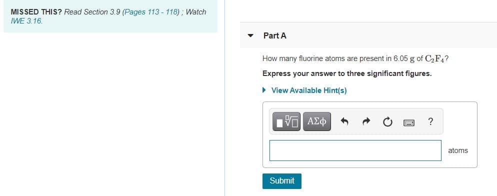 ### Educational Exercise: Atomic Calculation

**Missed This?**  
Read Section 3.9 (Pages 113 - 118) ; Watch IWE 3.16 for additional information.

---

### Part A

**Question:**
How many fluorine atoms are present in 6.05 g of \( C_2F_4 \)?

*Express your answer to three significant figures.*

**Instructions:** 
Enter your response in the provided text box using the appropriate units and significant figures. If you need assistance, you may click on "View Available Hint(s)" for guidance.

**Input Format:**
There is a provided text box for entering your numerical answer which should be expressed in the unit of 'atoms'.

**Submission:**
Once you have calculated the answer, click the "Submit" button to record your response.

--- 

**Graph/Diagram Explanation:**
No graphs or diagrams are included in this exercise. This exercise focuses on the theoretical calculation and conceptual understanding of atomic composition.

**Additional Features:**
- Buttons provided in the input section allow you to use various functionalities like switching between text and formula input, undo/redo your last changes, and possibly access help or formatting options.

