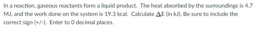 In a reaction, gaseous reactants form a liquid product. The heat absorbed by the surroundings is 4.7
MJ, and the work done on the system is 19.3 kcal. Calculate AE (in kJ). Be sure to include the
correct sign (+/-). Enter to 0 decimal places.
