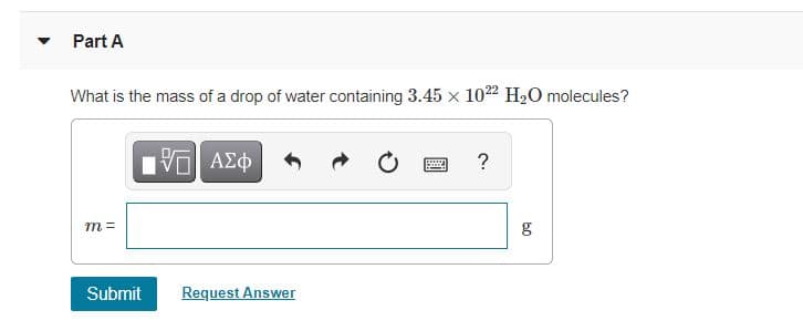 ### Part A

#### Question:
What is the mass of a drop of water containing \( 3.45 \times 10^{22} \) \(\text{H}_2\text{O}\) molecules?

#### Input Box:
- There is a text input field labeled "m = " followed by "g" (grams), where you can input the answer.

#### Submit Button:
- Below the input field, there is a "Submit" button for submitting your answer.

#### Request Answer:
- There is also an option to "Request Answer" in case you need assistance.

### Additional Elements:
 - The input box is accompanied by buttons for various functions such as inputting special characters and symbols, undoing, redoing, checking, and help.

### Instructions:
To solve this problem, you would typically need to calculate the mass based on the number of water molecules and Avogadro's number. Avogadro's number (\(6.022 \times 10^{23}\) molecules/mol) and the molar mass of water (\(18.015\) g/mol) will be essential for the calculation.