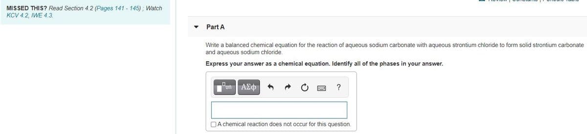 MISSED THIS? Read Section 4.2 (Pages 141 - 145) ; Watch
KCV 4.2, IWE 4.3.
Part A
Write a balanced chemical equation for the reaction of aqueous sodium carbonate with aqueous strontium chloride to form solid strontium carbonate
and aqueous sodium chloride.
Express your answer as a chemical equation. Identify all of the phases in your answer.
ΑΣφ
?
DA chemical reaction does not occur for this question.
