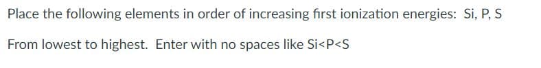 Place the following elements in order of increasing first ionization energies: Si, P, S
From lowest to highest. Enter with no spaces like Si<P<S
