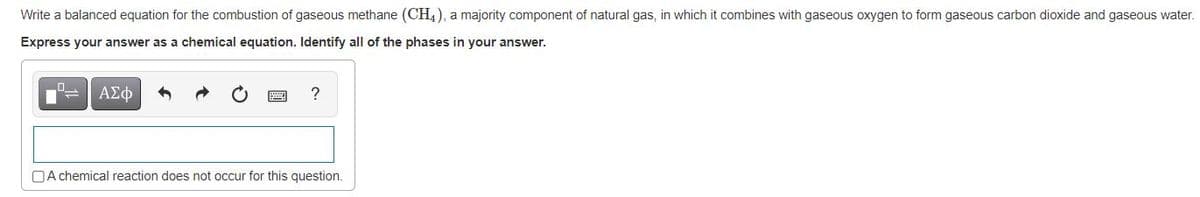 Write a balanced equation for the combustion of gaseous methane (CH4), a majority component of natural gas, in which it combines with gaseous oxygen to form gaseous carbon dioxide and gaseous water.
Express your answer as a chemical equation. Identify all of the phases in your answer.
ΑΣφ
OA chemical reaction does not occur for this question.
