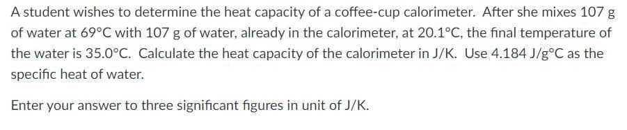 A student wishes to determine the heat capacity of a coffee-cup calorimeter. After she mixes 107 g
of water at 69°C with 107 g of water, already in the calorimeter, at 20.1°C, the final temperature of
the water is 35.0°C. Calculate the heat capacity of the calorimeter in J/K. Use 4.184 J/g°C as the
specific heat of water.
Enter your answer to three significant figures in unit of J/K.
