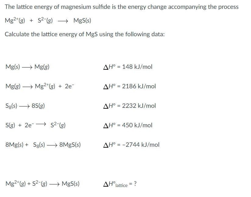 The lattice energy of magnesium sulfide is the energy change accompanying the process
Mg2*(g) +
+ S2-(g) → MgS(s)
Calculate the lattice energy of MgS using the following data:
Mg(s) → Mg(g)
AH° = 148 kJ/mol
Mg(g) → Mg2*(g) + 2e-
AH° = 2186 kJ/mol
Sg(s) → 8S(g)
AH° = 2232 kJ/mol
S(g) + 2e-- s2-(g)
AH° = 450 kJ/mol
8Mg(s) + Sg(s) → 8MGS(s)
AH° = -2744 kJ/mol
Mg2*(g) + S2-(g)→ MgS(s)
AH°lattice
= ?
