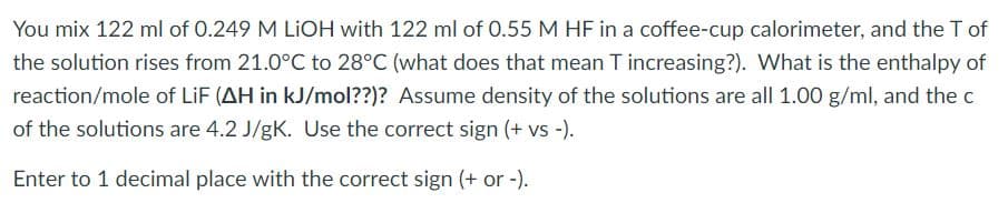 You mix 122 ml of 0.249 M LIOH with 122 ml of 0.55 M HF in a coffee-cup calorimeter, and the T of
the solution rises from 21.0°C to 28°C (what does that mean T increasing?). What is the enthalpy of
reaction/mole of LiF (AH in kJ/mol??)? Assume density of the solutions are all 1.00 g/ml, and the c
of the solutions are 4.2 J/gK. Use the correct sign (+ vs -).
Enter to 1 decimal place with the correct sign (+ or -).
