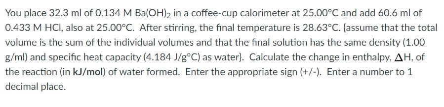 You place 32.3 ml of 0.134 M Ba(OH), in a coffee-cup calorimeter at 25.00°C and add 60.6 ml of
0.433 M HCI, also at 25.00°C. After stirring, the final temperature is 28.63°C. {assume that the total
volume is the sum of the individual volumes and that the final solution has the same density (1.00
g/ml) and specific heat capacity (4.184 J/g°C) as water}. Calculate the change in enthalpy, AH, of
the reaction (in kJ/mol) of water formed. Enter the appropriate sign (+/-). Enter a number to 1
decimal place.
