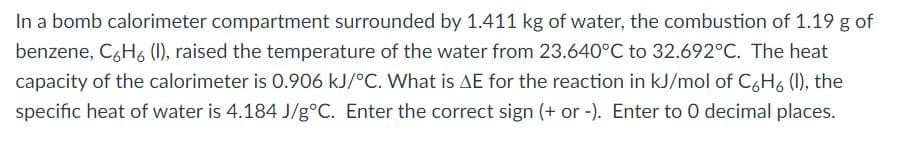 In a bomb calorimeter compartment surrounded by 1.411 kg of water, the combustion of 1.19 g of
benzene, C6H6 (1), raised the temperature of the water from 23.640°C to 32.692°C. The heat
capacity of the calorimeter is 0.906 kJ/°C. What is AE for the reaction in kJ/mol of CgH6 (1), the
specific heat of water is 4.184 J/g°C. Enter the correct sign (+ or -). Enter to 0 decimal places.
