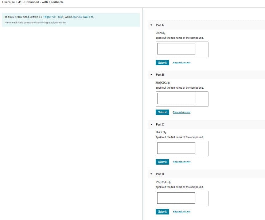**Exercise 3.41 - Enhanced - with Feedback**

---

**MISSED THIS?** Read Section 3.5 (Pages 100 - 105); Watch KCV 3.5, IWE 3.11.

**Instruction:** Name each ionic compound containing a polyatomic ion.

---

### Part A

**_Cu(NO2)_2_**

**Prompt:** Spell out the full name of the compound.

[Text Box]

[Submit] [Request Answer]

---

### Part B

**_Mg(ClO4)_2_**

**Prompt:** Spell out the full name of the compound.

[Text Box]

[Submit] [Request Answer]

---

### Part C

**_BaCrO4_**

**Prompt:** Spell out the full name of the compound.

[Text Box]

[Submit] [Request Answer]

---

### Part D

**_Pb(Cr2O7)_2_**

**Prompt:** Spell out the full name of the compound.

[Text Box]

[Submit] [Request Answer]

---

This exercise assists students in practicing the naming of ionic compounds that include polyatomic ions. Each part requires the student to provide the full name of a given chemical formula. Feedback is available to ensure correct learning.