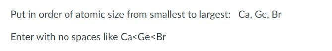 Put in order of atomic size from smallest to largest: Ca, Ge, Br
Enter with no spaces like Ca<Ge<Br
