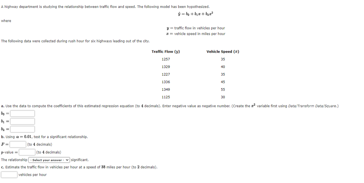 A highway department is studying the relationship between traffic flow and speed. The following model has been hypothesized.
ŷbo+b₁x + b₂x²
where
The following data were collected during rush hour for six highways leading out of the city.
y = traffic flow in vehicles per hour
* = vehicle speed in miles per hour
Traffic Flow (y)
p-value =
(to 4 decimals)
The relationship - Select your answer -
significant.
c. Estimate the traffic flow in vehicles per hour at a speed of 38 miles per hour (to 2 decimals).
vehicles per hour
1257
1329
1227
1336
1349
Vehicle Speed (2)
35
1125
40
35
45
30
a. Use the data to compute the coefficients of this estimated regression equation (to 4 decimals). Enter negative value as negative number. (Create the ² variable first using Data/Transform Data/Square.)
bo =
b₁ =
b₂ =
b. Using a = 0.01, test for a significant relationship.
F=
(to 4 decimals)
55