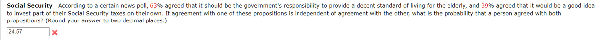 Social Security According to a certain news poll, 63% agreed that it should be the government's responsibility to provide a decent standard of living for the elderly, and 39% agreed that it would be a good idea
to invest part of their Social Security taxes on their own. If agreement with one of these propositions is independent of agreement with the other, what is the probability that a person agreed with both
propositions? (Round your answer to two decimal places.)
X
24.57