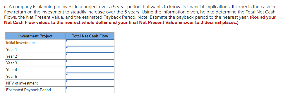 c. A company is planning to invest in a project over a 5-year period, but wants to know its financial implications. It expects the cash in-
flow return on the investment to steadily increase over the 5 years. Using the information given, help to determine the Total Net Cash
Flows, the Net Present Value, and the estimated Payback Period. Note: Estimate the payback period to the nearest year. (Round your
Net Cash Flow values to the nearest whole dollar and your final Net Present Value answer to 2 decimal places.)
Investment Project
Initial Investment
Year 1
Year 2
Year 3
Year 4
Year 5
NPV of investment
Estimated Payback Period
Total Net Cash Flow