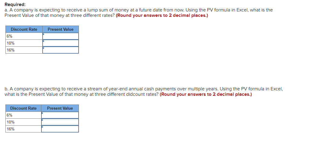 Required:
a. A company is expecting to receive a lump sum of money at a future date from now. Using the PV formula in Excel, what is the
Present Value of that money at three different rates? (Round your answers to 2 decimal places.)
Discount Rate
6%
10%
16%
b. A company is expecting to receive a stream of year-end annual cash payments over multiple years. Using the PV formula in Excel,
what is the Present Value of that money at three different didcount rates? (Round your answers to 2 decimal places.)
Discount Rate
Present Value
6%
10%
16%
Present Value