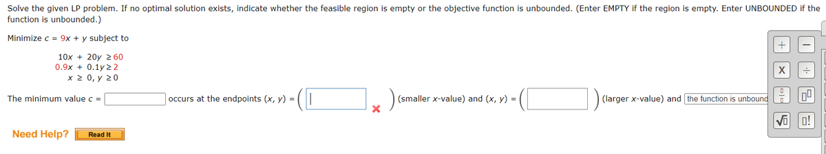 Solve the given LP problem. If no optimal solution exists, indicate whether the feasible region is empty or the objective function is unbounded. (Enter EMPTY if the region is empty. Enter UNBOUNDED if the
function is unbounded.)
Minimize c = 9x + y subject to
+
10x + 20y ≥ 60
0.9x+0.1y22
X
x > 0, y 20
The minimum value c =
occurs at the endpoints (x, y) =
(smaller x-value) and (x, y) =
(larger x-value) and the function is unbound
Need Help? Read It
X
미ㄷ
2
0!