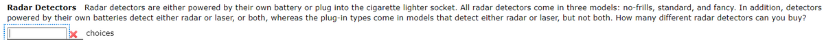 Radar Detectors Radar detectors are either powered by their own battery or plug into the cigarette lighter socket. All radar detectors come in three models: no-frills, standard, and fancy. In addition, detectors
powered by their own batteries detect either radar or laser, or both, whereas the plug-in types come in models that detect either radar or laser, but not both. How many different radar detectors can you buy?
choices