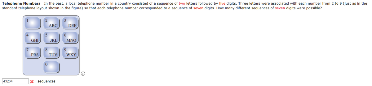Telephone Numbers In the past, a local telephone number in a country consisted of a sequence of two letters followed by five digits. Three letters were associated with each number from 2 to 9 (just as in the
standard telephone layout shown in the figure) so that each telephone number corresponded to a sequence of seven digits. How many different sequences of seven digits were possible?
43264
4
7
GHI
PRS
5
8
0
ABC
JKL
TUV
X sequences
3
DEF
6
MNO
9
WXY