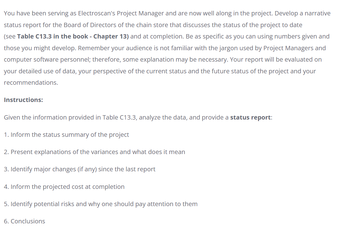 You have been serving as Electroscan's Project Manager and are now well along in the project. Develop a narrative
status report for the Board of Directors of the chain store that discusses the status of the project to date
(see Table C13.3 in the book - Chapter 13) and at completion. Be as specific as you can using numbers given and
those you might develop. Remember your audience is not familiar with the jargon used by Project Managers and
computer software personnel; therefore, some explanation may be necessary. Your report will be evaluated on
your detailed use of data, your perspective of the current status and the future status of the project and your
recommendations.
Instructions:
Given the information provided in Table C13.3, analyze the data, and provide a status report:
1. Inform the status summary of the project
2. Present explanations of the variances and what does it mean
3. Identify major changes (if any) since the last report
4. Inform the projected cost at completion
5. Identify potential risks and why one should pay attention to them
6. Conclusions