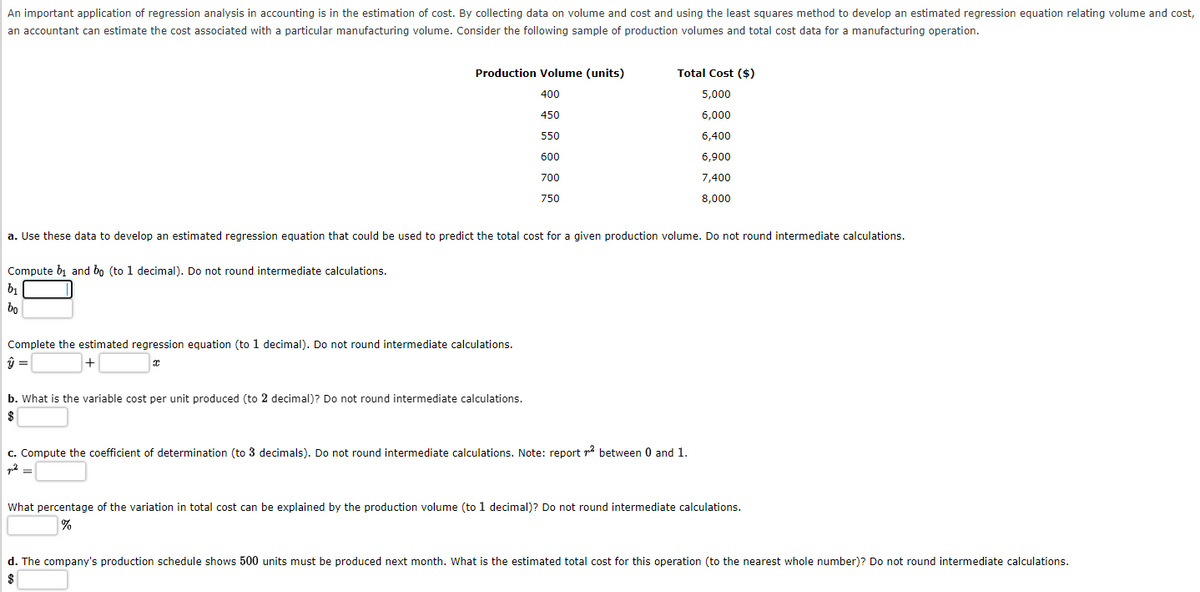 An important application of regression analysis in accounting is in the estimation of cost. By collecting data on volume and cost and using the least squares method to develop an estimated regression equation relating volume and cost,
an accountant can estimate the cost associated with a particular manufacturing volume. Consider the following sample of production volumes and total cost data for a manufacturing operation.
Production Volume (units)
400
450
550
600
700
750
Compute b₁ and bo (to 1 decimal). Do not round intermediate calculations.
b₁
bo
a. Use these data to develop an estimated regression equation that could be used to predict the total cost for a given production volume. Do not round intermediate calculations.
Complete the estimated regression equation (to 1 decimal). Do not round intermediate calculations.
ŷ =
x
Total Cost ($)
5,000
6,000
6,400
6,900
7,400
8,000
b. What is the variable cost per unit produced (to 2 decimal)? Do not round intermediate calculations.
$
c. Compute the coefficient of determination (to 3 decimals). Do not round intermediate calculations. Note: report ² between 0 and 1.
p²
What percentage of the variation in total cost can be explained by the production volume (to 1 decimal)? Do not round intermediate calculations.
%
d. The company's production schedule shows 500 units must be produced next month. What is the estimated total cost for this operation (to the nearest whole number)? Do not round intermediate calculations.
$