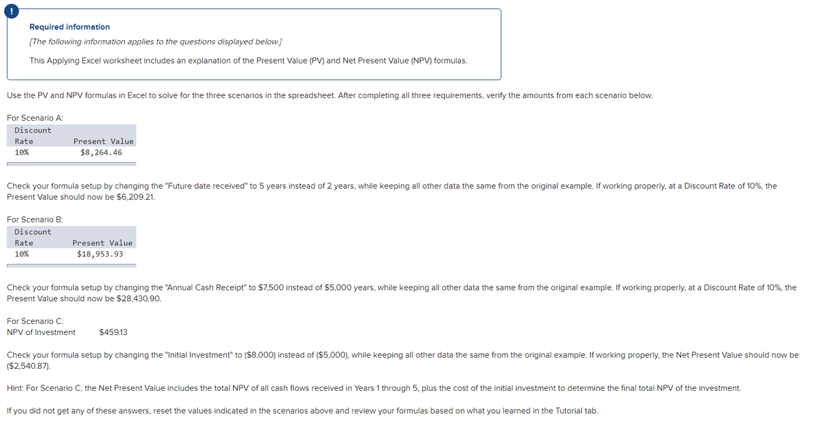 !
Required information
[The following information applies to the questions displayed below.]
This Applying Excel worksheet includes an explanation of the Present Value (PV) and Net Present Value (NPV) formulas.
Use the PV and NPV formulas in Excel to solve for the three scenarios in the spreadsheet. After completing all three requirements, verify the amounts from each scenario below.
For Scenario A:
Discount
Rate
10%
Check your formula setup by changing the "Future date received" to 5 years instead of 2 years, while keeping all other data the same from the original example. If working properly, at a Discount Rate of 10%, the
Present Value should now be $6,209.21.
For Scenario B:
Discount
Present Value
$8,264.46
Rate
10%
Present Value
$18,953.93
Check your formula setup by changing the "Annual Cash Receipt" to $7,500 instead of $5,000 years, while keeping all other data the same from the original example. If working properly, at a Discount Rate of 10%, the
Present Value should now be $28,430.90.
For Scenario C:
NPV of Investment
$459.13
Check your formula setup by changing the "Initial Investment" to ($8,000) instead of ($5,000), while keeping all other data the same from the original example. If working properly, the Net Present Value should now be
($2,540.87).
Hint: For Scenario C, the Net Present Value includes the total NPV of all cash flows received in Years 1 through 5, plus the cost of the initial investment to determine the final total NPV of the investment.
If you did not get any of these answers, reset the values indicated in the scenarios above and review your formulas based
what you learned in the Tutorial tab.