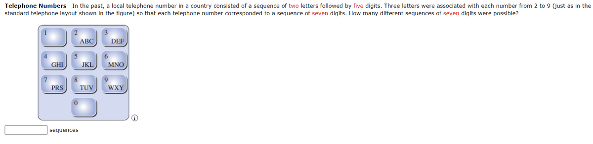 Telephone Numbers In the past, a local telephone number in a country consisted of a sequence of two letters followed by five digits. Three letters were associated with each number from 2 to 9 (just as in the
standard telephone layout shown in the figure) so that each telephone number corresponded to a sequence of seven digits. How many different sequences of seven digits were possible?
4
7
GHI
PRS
8
0
sequences
ABC
JKL
TUV
DEF
6
MNO
9
WXY