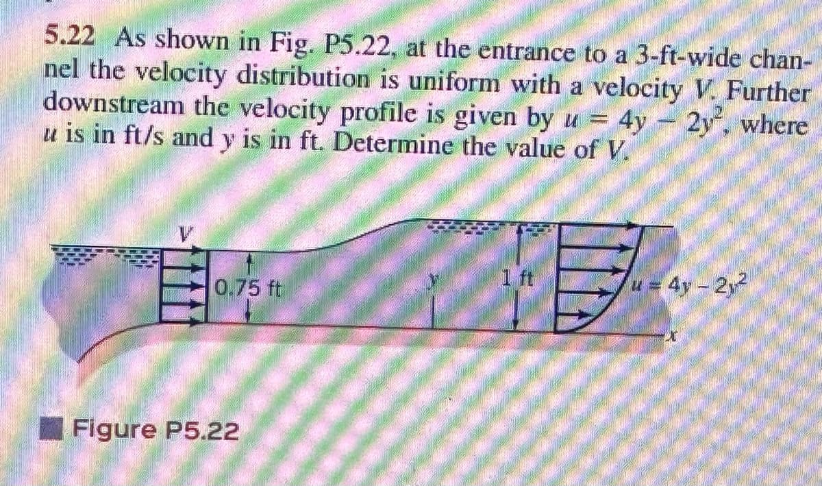 5.22 As shown in Fig. P5.22, at the entrance to a 3-ft-wide chan-
nel the velocity distribution is uniform with a velocity V. Further
downstream the velocity profile is given by u = 4y - 2y, where
u is in ft/s and y is in ft. Determine the value of V.
0.75 ft
Figure P5.22
1 ft
u = 4y - 2,²
x